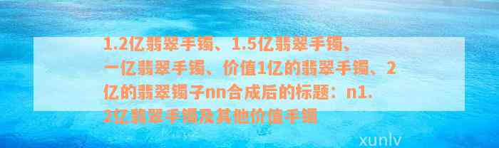 1.2亿翡翠手镯、1.5亿翡翠手镯、一亿翡翠手镯、价值1亿的翡翠手镯、2亿的翡翠镯子nn合成后的标题：n1.2亿翡翠手镯及其他价值手镯