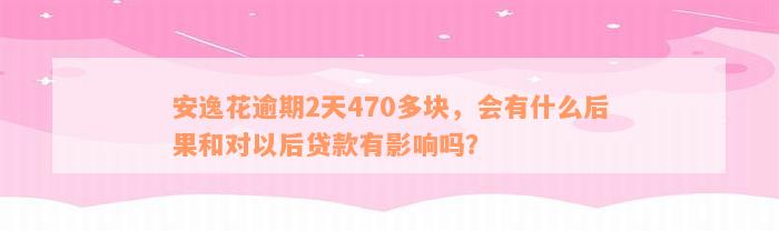 安逸花逾期2天470多块，会有什么后果和对以后贷款有影响吗？