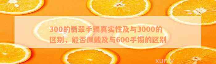 300的翡翠手镯真实性及与3000的区别，能否佩戴及与600手镯的区别