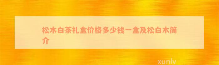 松木白茶礼盒价格多少钱一盒及松白木简介