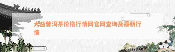 大益普洱茶价格行情网官网查询及最新行情