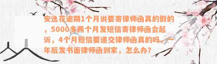 安逸花逾期1个月说要寄律师函真的假的，5000多两个月发短信寄律师函会起诉，4个月短信要递交律师函真的吗，一年后发书面律师函到家，怎么办？