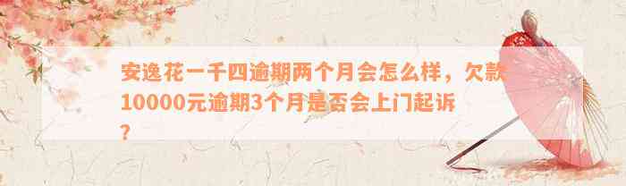 安逸花一千四逾期两个月会怎么样，欠款10000元逾期3个月是否会上门起诉？