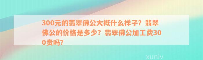 300元的翡翠佛公大概什么样子？翡翠佛公的价格是多少？翡翠佛公加工费300贵吗？