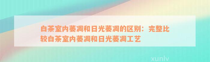 白茶室内萎凋和日光萎凋的区别：完整比较白茶室内萎凋和日光萎凋工艺