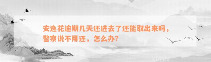 安逸花逾期几天还进去了还能取出来吗，警察说不用还，怎么办？