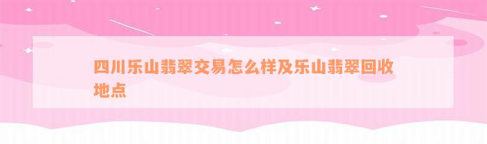 四川乐山翡翠交易怎么样及乐山翡翠回收地点