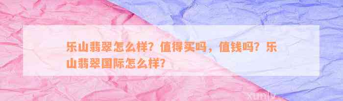 乐山翡翠怎么样？值得买吗，值钱吗？乐山翡翠国际怎么样？