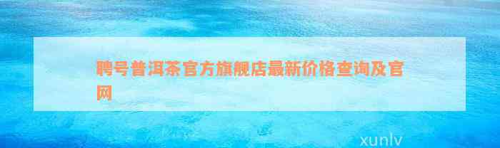 聘号普洱茶官方旗舰店最新价格查询及官网