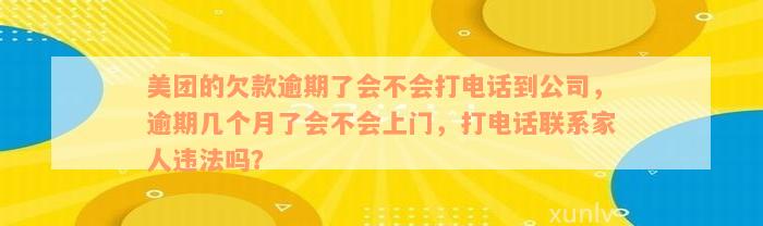 美团的欠款逾期了会不会打电话到公司，逾期几个月了会不会上门，打电话联系家人违法吗？