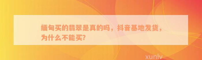 缅甸买的翡翠是真的吗，抖音基地发货，为什么不能买？