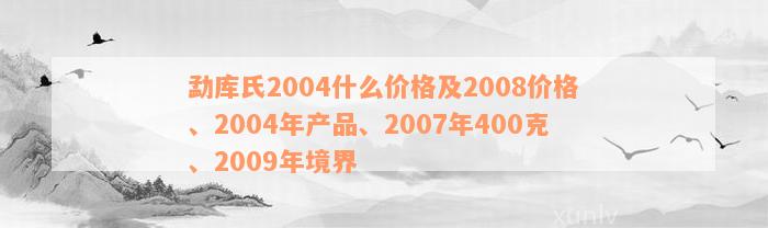 勐库氏2004什么价格及2008价格、2004年产品、2007年400克、2009年境界