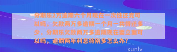 分期乐2万逾期六个月现在一次性还完可以吗，欠款两万多逾期一个月一共得还多少，分期乐欠款两万多逾期现在要立案可以吗，逾期两年利息特别多怎么办？