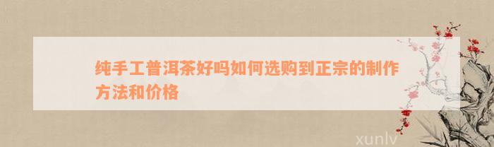 纯手工普洱茶好吗如何选购到正宗的制作方法和价格