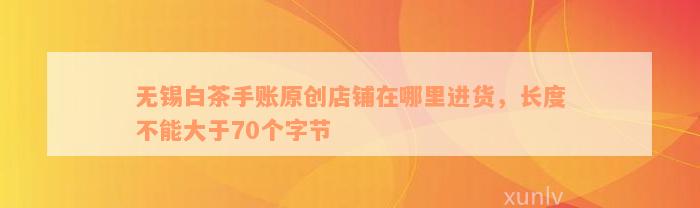 无锡白茶手账原创店铺在哪里进货，长度不能大于70个字节