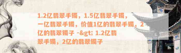 1.2亿翡翠手镯，1.5亿翡翠手镯，一亿翡翠手镯，价值1亿的翡翠手镯，2亿的翡翠镯子 -> 1.2亿翡翠手镯，2亿的翡翠镯子