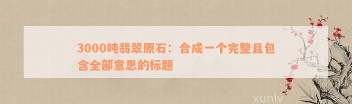 3000吨翡翠原石：合成一个完整且包含全部意思的标题