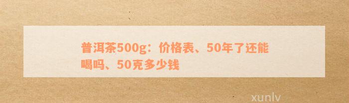 普洱茶500g：价格表、50年了还能喝吗、50克多少钱