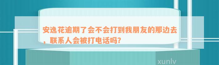 安逸花逾期了会不会打到我朋友的那边去，联系人会被打电话吗？