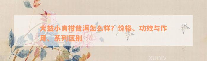 大益小青柑普洱怎么样？价格、功效与作用、系列区别