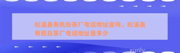 松溪县有机白茶厂电话地址查询，松溪县有机白茶厂电话地址是多少