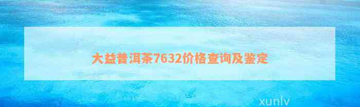 大益普洱茶7632价格查询及鉴定