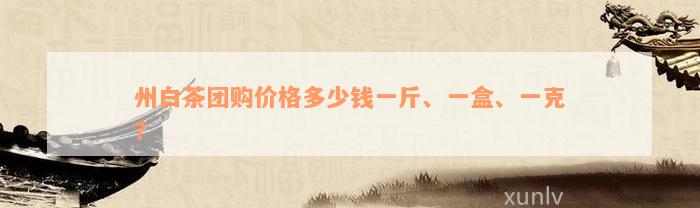 州白茶团购价格多少钱一斤、一盒、一克？