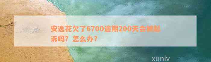 安逸花欠了6700逾期200天会被起诉吗？怎么办？