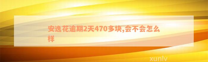 安逸花逾期2天470多块,会不会怎么样