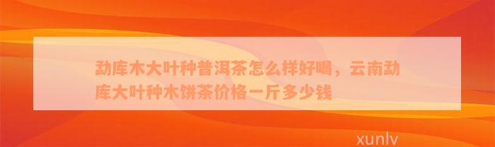 勐库木大叶种普洱茶怎么样好喝，云南勐库大叶种木饼茶价格一斤多少钱