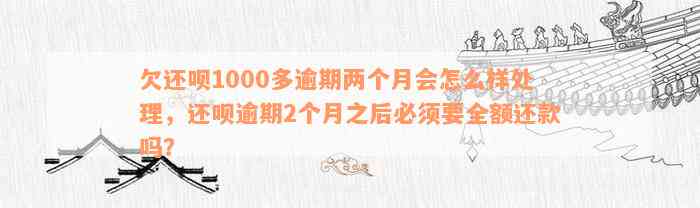 欠还呗1000多逾期两个月会怎么样处理，还呗逾期2个月之后必须要全额还款吗？