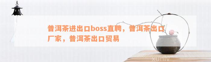 普洱茶进出口boss直聘，普洱茶出口厂家，普洱茶出口贸易