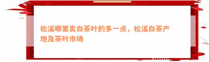 松溪哪里卖白茶叶的多一点，松溪白茶产地及茶叶市场