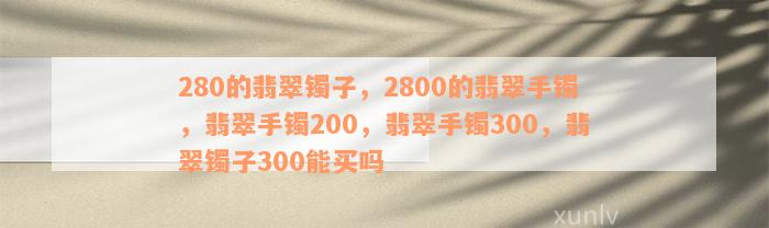 280的翡翠镯子，2800的翡翠手镯，翡翠手镯200，翡翠手镯300，翡翠镯子300能买吗