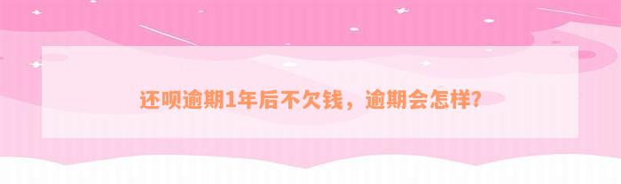 还呗逾期1年后不欠钱，逾期会怎样？