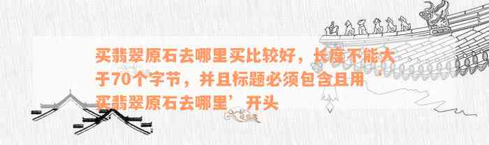 买翡翠原石去哪里买比较好，长度不能大于70个字节，并且标题必须包含且用‘买翡翠原石去哪里’开头