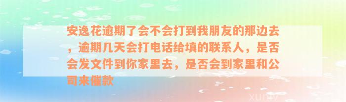 安逸花逾期了会不会打到我朋友的那边去，逾期几天会打电话给填的联系人，是否会发文件到你家里去，是否会到家里和公司来催款