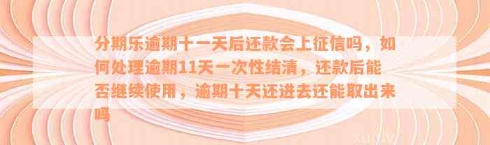 分期乐逾期十一天后还款会上征信吗，如何处理逾期11天一次性结清，还款后能否继续使用，逾期十天还进去还能取出来吗