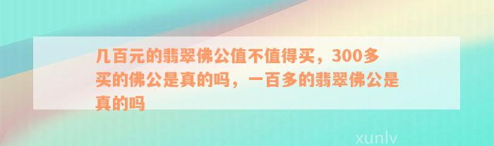 几百元的翡翠佛公值不值得买，300多买的佛公是真的吗，一百多的翡翠佛公是真的吗