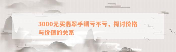 3000元买翡翠手镯亏不亏，探讨价格与价值的关系