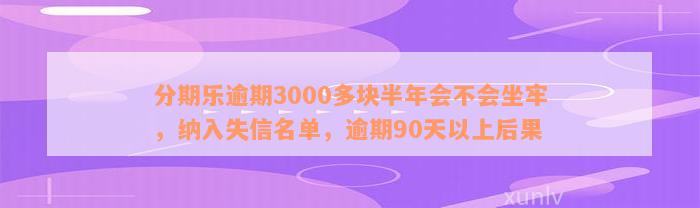 分期乐逾期3000多块半年会不会坐牢，纳入失信名单，逾期90天以上后果