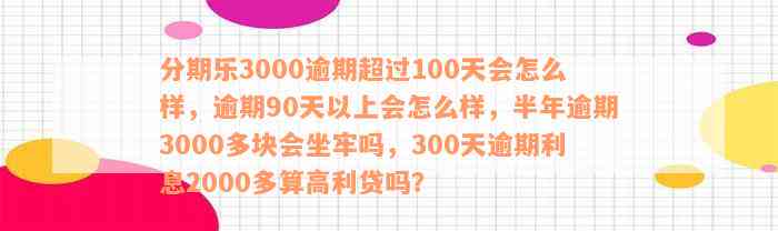 分期乐3000逾期超过100天会怎么样，逾期90天以上会怎么样，半年逾期3000多块会坐牢吗，300天逾期利息2000多算高利贷吗？