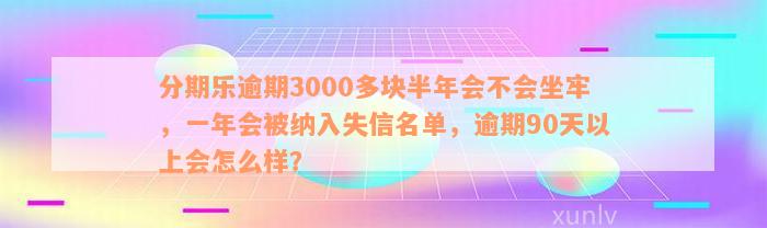 分期乐逾期3000多块半年会不会坐牢，一年会被纳入失信名单，逾期90天以上会怎么样？