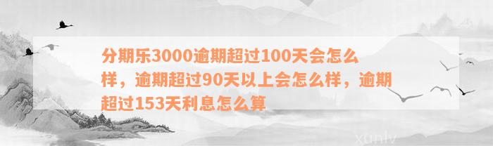 分期乐3000逾期超过100天会怎么样，逾期超过90天以上会怎么样，逾期超过153天利息怎么算