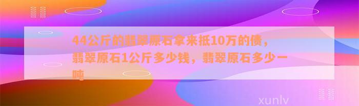 44公斤的翡翠原石拿来抵10万的债，翡翠原石1公斤多少钱，翡翠原石多少一吨