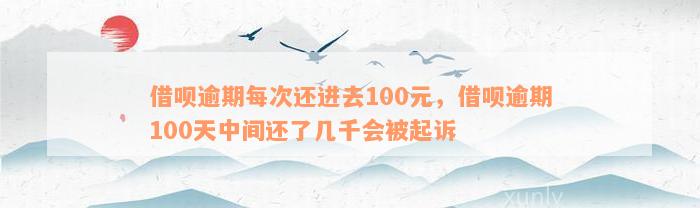 借呗逾期每次还进去100元，借呗逾期100天中间还了几千会被起诉