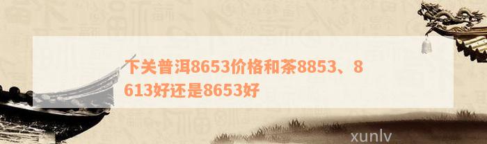 下关普洱8653价格和茶8853、8613好还是8653好