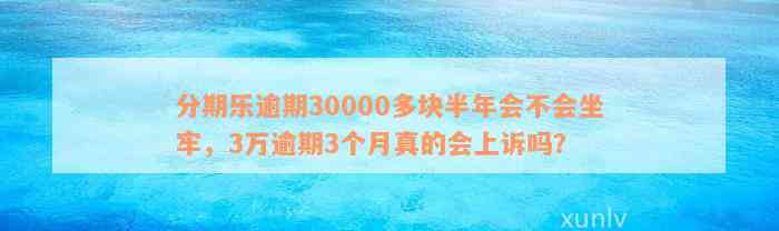 分期乐逾期30000多块半年会不会坐牢，3万逾期3个月真的会上诉吗？