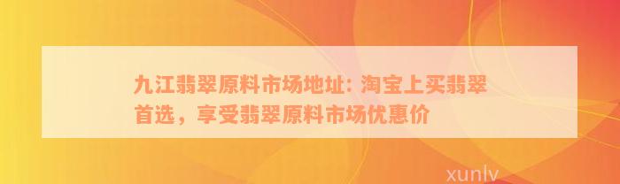 九江翡翠原料市场地址: 淘宝上买翡翠首选，享受翡翠原料市场优惠价