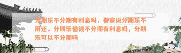 分期乐不分期有利息吗，警察说分期乐不用还，分期乐借钱不分期有利息吗，分期乐可以不分期吗